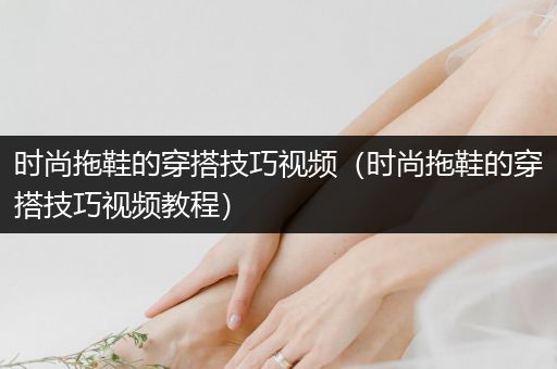 时尚拖鞋的穿搭技巧视频（时尚拖鞋的穿搭技巧视频教程）