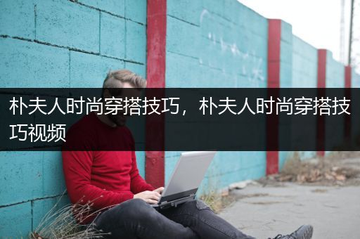 朴夫人时尚穿搭技巧，朴夫人时尚穿搭技巧视频