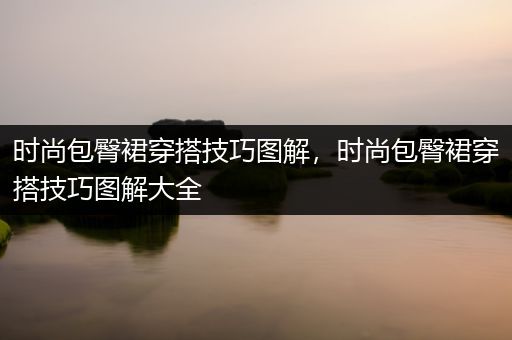 时尚包臀裙穿搭技巧图解，时尚包臀裙穿搭技巧图解大全