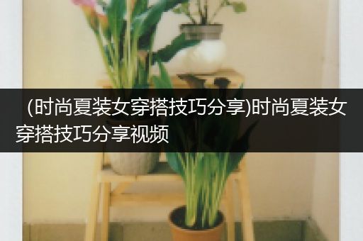 （时尚夏装女穿搭技巧分享)时尚夏装女穿搭技巧分享视频