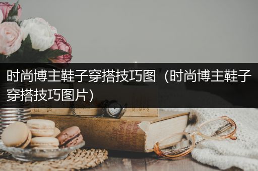 时尚博主鞋子穿搭技巧图（时尚博主鞋子穿搭技巧图片）