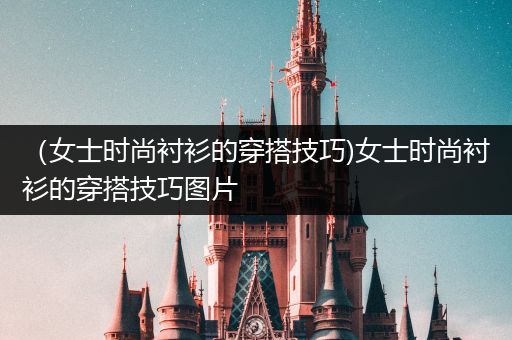 （女士时尚衬衫的穿搭技巧)女士时尚衬衫的穿搭技巧图片