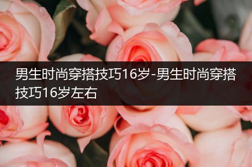 男生时尚穿搭技巧16岁-男生时尚穿搭技巧16岁左右